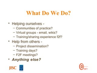 What Do We Do? Helping ourselves -  Communities of practice? Virtual groups - email, wikis? Training/sharing experience f2f? Help from others -  Project dissemination? Training days? F2F meetings? Anything else? 