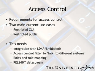 Access Control Requirements for access control Two main current use cases Restricted CLA Restricted public This needs Integration with LDAP/Shibboleth Access control filter to ‘talk’ to different systems Roles and role mapping RELS-INT datastream 