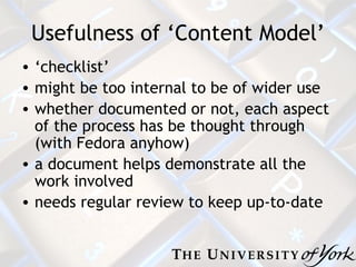 Usefulness of ‘Content Model’ ‘ checklist’ m ight be too internal to be of wider use w hether documented or not, each aspect of the process has be thought through (with Fedora anyhow) a document helps demonstrate all the work involved n eeds regular review to keep up-to-date 