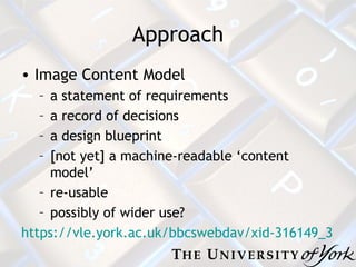 Approach Image Content Model a statement of requirements a record of decisions a design blueprint [not yet] a machine-readable ‘content model’ re-usable possibly of wider use? https://vle.york.ac.uk/bbcswebdav/xid-316149_3 