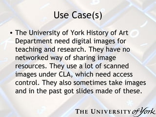 Use Case(s) The University of York History of Art Department need digital images for teaching and research. They have no networked way of sharing image resources. They use a lot of scanned images under CLA, which need access control. They also sometimes take images and in the past got slides made of these. 