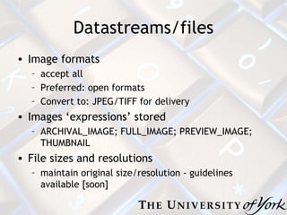 Datastreams/files Image formats accept all Preferred: open formats Convert to: JPEG/TIFF for delivery Images ‘expressions’ stored ARCHIVAL_IMAGE; FULL_IMAGE; PREVIEW_IMAGE; THUMBNAIL File sizes and resolutions maintain original size/resolution - guidelines available [soon] 