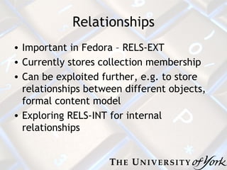 Relationships Important in Fedora – RELS-EXT Currently stores collection membership Can be exploited further, e.g. to store relationships between different objects, formal content model Exploring RELS-INT for internal relationships 