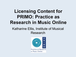 Licensing Content for PRIMO : Practice as Research in Music Online Katharine Ellis, Institute of Musical Research 