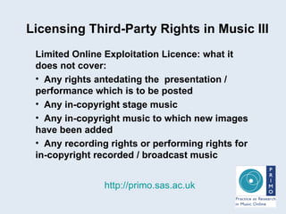 Licensing Third-Party Rights in Music III http://primo.sas.ac.uk Limited Online Exploitation Licence: what it does not cover: Any rights antedating the  presentation / performance which is to be posted Any in-copyright stage music Any in-copyright music to which new images have been added Any recording rights or performing rights for in-copyright recorded / broadcast music  