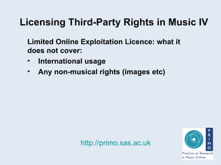 Licensing Third-Party Rights in Music IV http://primo.sas.ac.uk Limited Online Exploitation Licence: what it does not cover:   International usage Any non-musical rights (images etc) 