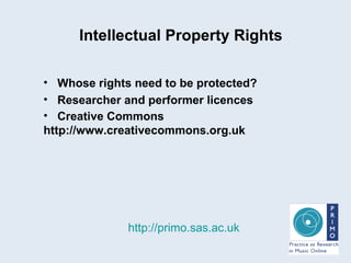 Intellectual Property Rights http://primo.sas.ac.uk Whose rights need to be protected? Researcher and performer licences Creative Commons http://www.creativecommons.org.uk   