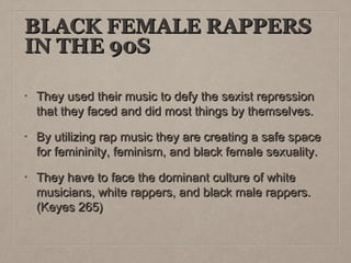 BLACK FEMALE RAPPERS
IN THE 90S
•

They used their music to defy the sexist repression
that they faced and did most things by themselves.

•

By utilizing rap music they are creating a safe space
for femininity, feminism, and black female sexuality.

•

They have to face the dominant culture of white
musicians, white rappers, and black male rappers.
(Keyes 265)

 