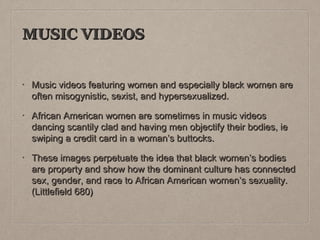 MUSIC VIDEOS
•

Music videos featuring women and especially black women are
often misogynistic, sexist, and hypersexualized.

•

African American women are sometimes in music videos
dancing scantily clad and having men objectify their bodies, ie
swiping a credit card in a woman’s buttocks.

•

These images perpetuate the idea that black women’s bodies
are property and show how the dominant culture has connected
sex, gender, and race to African American women’s sexuality.
(Littlefield 680)

 
