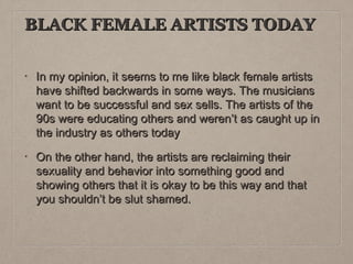 BLACK FEMALE ARTISTS TODAY
•

In my opinion, it seems to me like black female artists
have shifted backwards in some ways. The musicians
want to be successful and sex sells. The artists of the
90s were educating others and weren’t as caught up in
the industry as others today

•

On the other hand, the artists are reclaiming their
sexuality and behavior into something good and
showing others that it is okay to be this way and that
you shouldn’t be slut shamed.

 