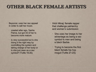 OTHER BLACK FEMALE ARTISTS

•

Beyonce: uses her sex appeal
in order to sell her music
•

•

created alter ego, Sasha
Fierce, but got rid of her to
become more mature
is very successful but is she
doing it the right way by
controlling the system and
taking charge of her body or
is she just seen as a sex
symbol? (Tuttle 18-20)

•

Nicki Minaj: female rapper
that challenge patriarchy
and women’s submission
•

She uses her image to her
advantage as being a sex
symbol to men and being
a black Barbie

•

Trying to become the first
black female hip hop
mogul (Tuttle 21-23)

 