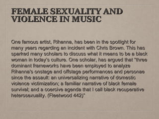 FEMALE SEXUALITY AND
VIOLENCE IN MUSIC
One famous artist, Rihanna, has been in the spotlight for
many years regarding an incident with Chris Brown. This has
sparked many scholars to discuss what it means to be a black
woman in today’s culture. One scholar, has argued that “three
dominant frameworks have been employed to analyze
Rihanna's onstage and offstage performances and personae
since the assault: an universalizing narrative of domestic
violence victimization; a familiar narrative of black female
survival; and a coercive agenda that I call black recuperative
heterosexuality. (Fleetwood 442)”

 