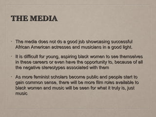 THE MEDIA
•

The media does not do a good job showcasing successful
African American actresses and musicians in a good light.

•

It is difficult for young, aspiring black women to see themselves
in these careers or even have the opportunity to, because of all
the negative stereotypes associated with them

•

As more feminist scholars become public and people start to
gain common sense, there will be more film roles available to
black women and music will be seen for what it truly is, just
music

 
