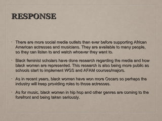 RESPONSE

•

There are more social media outlets than ever before supporting African
American actresses and musicians. They are available to many people,
so they can listen to and watch whoever they want to.

•

Black feminist scholars have done research regarding the media and how
black women are represented. This research is also being more public as
schools start to implement WGS and AFAM courses/majors.

•

As in recent years, black women have won more Oscars so perhaps the
industry will keep providing roles to those actresses.

•

As for music, black women in hip hop and other genres are coming to the
forefront and being taken seriously.

 