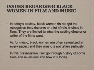 ISSUES REGARDING BLACK
WOMEN IN FILM AND MUSIC
•

In today’s society, black women do not get the
recognition they deserve or a lot of role choices in
films. They are limited to what the casting director or
writer of the films want.

•

As for music, black women are often sexualized in
every aspect and their music is not taken seriously.

•

In this presentation I will go through history of some
films and musicians and how it is today.

 