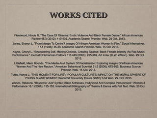 WORKS CITED
Fleetwood, Nicole R. "The Case Of Rihanna: Erotic Violence And Black Female Desire." African American
Review 45.3 (2012): 419-435. Academic Search Premier. Web. 29 Oct. 2013.
Jones, Sharon L. "From Margin To Centre? Images Of African-American Women In Film." Social Alternatives
17.4 (1998): 35-39. Academic Search Premier. Web. 15 Oct. 2013.
Keyes, Cheryl L. "Empowering Self, Making Choices, Creating Spaces: Black Female Identity Via Rap Music
Performance." Journal Of American Folklore 113.449 (2000): 255-269. Art Index (H.W. Wilson). Web. 29 Oct.
2013.
Littlefield, Marci Bounds. "The Media As A System Of Racialization: Exploring Images Of African American
Women And The New Racism." American Behavioral Scientist 51.5 (2008): 675-685. Business Source
Premier. Web. 15 Oct. 2013.
Tuttle, Kenya J. “THIS MOMENT FOR LIFE”: “POPULAR CULTURE’S IMPACT ON THE MORAL SPHERE OF
YOUNG BLACK WOMEN” Vanderbilt University Thesis (2012) 1-34 Web. 29. Oct. 2013.
Wanzo, Rebecca. "Beyond A 'Just' Syntax: Black Actresses, Hollywood And Complex Personhood." Women &
Performance 16.1 (2006): 135-152. International Bibliography of Theatre & Dance with Full Text. Web. 29 Oct.
2013.

 