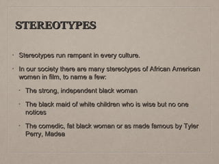 STEREOTYPES
•

Stereotypes run rampant in every culture.

•

In our society there are many stereotypes of African American
women in film, to name a few:
•

The strong, independent black woman

•

The black maid of white children who is wise but no one
notices

•

The comedic, fat black woman or as made famous by Tyler
Perry, Madea

 