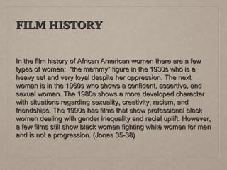 FILM HISTORY
In the film history of African American women there are a few
types of women: “the mammy” figure in the 1930s who is a
heavy set and very loyal despite her oppression. The next
woman is in the 1960s who shows a confident, assertive, and
sexual woman. The 1980s shows a more developed character
with situations regarding sexuality, creativity, racism, and
friendships. The 1990s has films that show professional black
women dealing with gender inequality and racial uplift. However,
a few films still show black women fighting white women for men
and is not a progression. (Jones 35-38)

 