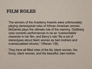 FILM ROLES
•

The winners of the Academy Awards were unfortunately
playing stereotypical roles of African American women.
McDaniel plays the ultimate role of the mammy, Goldberg
uses comedic performances to be an ‘overexcitable’
character in her film, and Berry’s role “fits a set of
stereotypes about black women as bad mothers and
oversexualized whores.” (Wanzo 136)

•

They have all filled roles of the fat, black woman, the
funny, black woman, and the beautiful, bad mother.

 