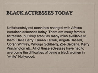 BLACK ACTRESSES TODAY
Unfortunately not much has changed with African
American actresses today. There are many famous
actresses, but they aren’t as many roles available to
them. Halle Berry, Queen Latifah, Angela Bassett,
Oprah Winfrey, Whoopi Goldberg, Zoe Saldana, Kerry
Washington etc. All of these actresses have had to
overcome the difficulties of being a black women in
“white” Hollywood.

 
