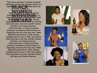 There have only been 10 African American
actresses nominated for the Best Actress in a
leading role category, only Halle Berry has
won.

BLACK
WOMEN
WINNING
OSCARS

There have been 17 African American
actresses nominated for Best Actress in a
Supporting role and a few have won: Hattie
McDaniel was the first in 1939, Whoopi
Goldberg was the next in 1990, and recently
there have been more with Jennifer Hudson,
Mo’Nique, and Octavia Spencer.
There have been 17 African American
actresses nominated for Best Actress in a
Supporting role and a few have won: Hattie
McDaniel was the first in 1939, Whoopi
Goldberg was the next in 1990, and recently
there have been more with Jennifer Hudson,
Mo’Nique, and Octavia Spencer.
There have been 17 African American
actresses nominated for Best Actress in a
Supporting role and a few have won: Hattie
McDaniel was the first in 1939, Whoopi
Goldberg was the next in 1990, and recently
there have been more with Jennifer Hudson,
Mo’Nique, and Octavia Spencer.

 