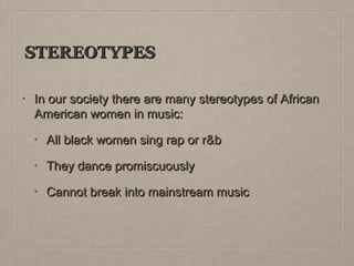 STEREOTYPES
•

In our society there are many stereotypes of African
American women in music:
•

All black women sing rap or r&b

•

They dance promiscuously

•

Cannot break into mainstream music

 