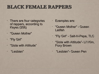 BLACK FEMALE RAPPERS
•

There are four categories
of rappers, according to
Keyes (256)

Examples are:
“Queen Mother” - Queen
Latifah

•

“Queen Mother”

•

“Fly Girl”

•

“Sista with Attitude”

“Sista with Attitude”- Li’l Kim,
Foxy Brown

“Lesbian”

“Lesbian”- Queen Pen

•

“Fly Girl” - Salt-N-Pepa, TLC

 