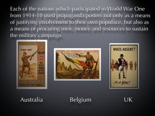 Each of the nations which participated in World War One
from 1914-18 used propaganda posters not only as a means
of justifying involvement to their own populace, but also as
a means of procuring men, money and resources to sustain
the military campaign.




    Australia            Belgium                UK
 