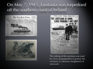 On May 7, 1915, Lusitania was torpedoed
off the southern coast of Ireland




                     The sinking of the Lusitania was used
                     by clever propagandists to portray the
                     Germans as inhuman slaughterers of
                     innocents
 