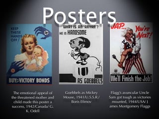Posters


 The emotional appeal of      Goebbels as Mickey      Flagg’s avuncular Uncle
the threatened mother and    Mouse, 1941/U.S.S.R./   Sam got tough as victories
  child made this poster a       Boris Eﬁmov           mounted, 1944/USA/ J
success, 1942/Canada/ G.                             ames Montgomery Flaggs
         K. Odell
 