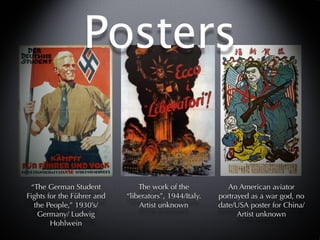 Posters


 “The German Student            The work of the            An American aviator
Fights for the Führer and   “liberators”, 1944/Italy.   portrayed as a war god, no
  the People,” 1930’s/          Artist unknown          date/USA poster for China/
   Germany/ Ludwig                                            Artist unknown
        Hohlwein
 