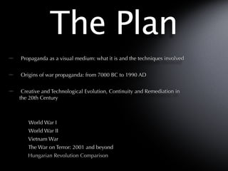 The Plan
Propaganda as a visual medium: what it is and the techniques involved


Origins of war propaganda: from 7000 BC to 1990 AD


 Creative and Technological Evolution, Continuity and Remediation in
the 20th Century



   World War I
   World War II
   Vietnam War
   The War on Terror: 2001 and beyond
   Hungarian Revolution Comparison
 