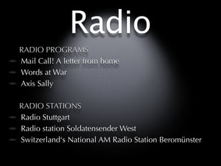 Radio
RADIO PROGRAMS
Mail Call! A letter from home
Words at War
Axis Sally

RADIO STATIONS
Radio Stuttgart
Radio station Soldatensender West
Switzerland‘s National AM Radio Station Beromünster
 