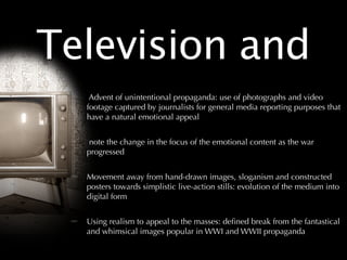 Television and
   Advent of unintentional propaganda: use of photographs and video
  footage captured by journalists for general media reporting purposes that
  have a natural emotional appeal


   note the change in the focus of the emotional content as the war
  progressed


  Movement away from hand-drawn images, sloganism and constructed
  posters towards simplistic live-action stills: evolution of the medium into
  digital form


  Using realism to appeal to the masses: deﬁned break from the fantastical
  and whimsical images popular in WWI and WWII propaganda
 