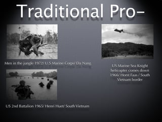 Traditional Pro-

Men in the jungle 1972/ U.S Marine Corps/ Da Nang
                                                     US Marine Sea Knight
                                                    helicopter comes down
                                                    1966/ Horst Faas / South
                                                        Vietnam border




US 2nd Battalion 1965/ Henri Huet/ South Vietnam
 