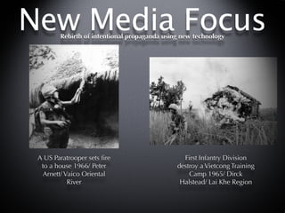 New Media Focus
        Rebirth of intentional propaganda using new technology




 A US Paratrooper sets ﬁre                      First Infantry Division
  to a house 1966/ Peter                      destroy a Vietcong Training
  Arnett/ Vaico Oriental                          Camp 1965/ Dirck
           River                               Halstead/ Lai Khe Region
 