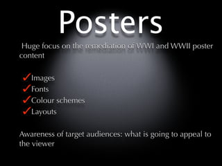 Posters
 Huge focus on the remediation of WWI and WWII poster
content

   Images
   Fonts
   Colour schemes
   Layouts

Awareness of target audiences: what is going to appeal to
the viewer
 