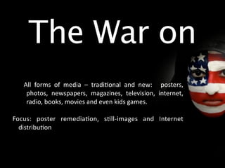 The War on
    All  forms  of  media  –  tradi/onal  and  new:    posters, 
     photos,  newspapers,  magazines,  television,  internet, 
     radio, books, movies and even kids games.

Focus:  poster  remedia/on,  s/ll‐images  and  Internet 
  distribu/on
 