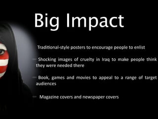 Big Impact
Tradi/onal‐style posters to encourage people to enlist

 Shocking  images  of  cruelty  in  Iraq  to  make  people  think 
they were needed there

 Book,  games  and  movies  to  appeal  to  a  range  of  target 
audiences 

 Magazine covers and newspaper covers
 
