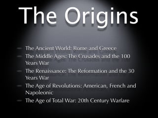 The Origins
The Ancient World: Rome and Greece
The Middle Ages: The Crusades and the 100
Years War
The Renaissance: The Reformation and the 30
Years War
The Age of Revolutions: American, French and
Napoleonic
The Age of Total War: 20th Century Warfare
 
