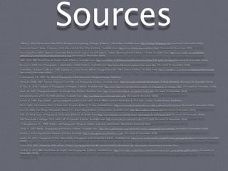 Sources
Abhor, T. 2010. Eleven Years After WTO: The Impact of Uprisings. Dialogic [Online]. 5 December. Available from: http://dialogic.blogspot.com/ [Accessed 5 December 2010].
American Movie Classics Company 2010. War and Anti-War Films [Online]. Available from: http://www.ﬁlmsite.org/warﬁlms2.html [Accessed 26 November 2010].
Associated Press 2005. Vietnam war picture that touched a nation can still surprise. Sydney Morning Herald [Online]. 23 May. Available from: http://www.smh.com.au/articles/
2005/05/22/1116700595259.html?oneclick=true [Accessed 23 November 2010].
BBC 2010. BBC World Wars In-Depth: Audio [Online]. Available from: http://www.bbc.co.uk/history/worldwars/wwtwo/churchill_audio_01.shtml [Accessed 26 November 2010].
Brainard, J 2008. Nazi Propaganda: a multimedia exhibit [Online]. Available from: http://www.historywiz.org/nazi-mm-news.htm [Accessed 26 November 2010].
CrimethInc. Workers' Collective 2010. Fighting in a New Terrain: What’s Changed Since the 20th Century [Online]. Available from: http://crimethinc.com/texts/recentfeatures/terrain.php
[Accessed 1 December 2010].
Cunningham, S.B. 2002. The Idea of Propaganda: A Reconstruction. Westport:Praeger Publishers.
Deutsche Welle 2007. German Expert on Nazi Film and Propaganda [Online]. Available from: http://www.dw-world.de/dw/article/0,,2728383,00.html [Accessed 26 November 2010].
D’Silva, R. 2010. Examples of Propaganda Techniques [Online]. Available from: http://www.buzzle.com/articles/examples-of-propaganda-techniques.html [Accessed 20 November 2010].
Duffy, M. 2009. Propaganda Posters: An Introduction [Online]. Available from: http://www.ﬁrstworldwar.com/posters/index.htm [Accessed 29 November 2010].
Jelsoft Enterprises 2010. The YBBS [Online]. Available from: http://yourbbsucks.com/forum/index.php [Accessed 4 December 2010].
Lerner, D. 1980. Paper bullets : great propaganda posters in full color, Axis & Allied countries World War II. New York, London: Chelsea House Publishers.
Lilian. 2010. The Vietnam War: 35 Years Later. Picspam [Online]. 22 May. Available from: http://community.livejournal.com/ontd_political/6254930.html [Accessed 23 November 2010].
Love, K. 2010. Five Things I Remember About 9-11. Kara’s Blog [Online]. 10 September. Available from: http://kara.andrewandkara.com/ [Accessed 1 December 2010].
Oak, M. 2010. Types of Propaganda Techniques [Online]. Available from: http://www.buzzle.com/articles/types-of-propaganda-techniques.html [Accessed 20 November 2010].
Old Time Radio Catalogue 2010. Mail Call: 45 Episodes [Online]. Available from: http://www.otrcat.com/mail-call-p-1572.html [Accessed 26 November 2010].
O'Shaughnessy, N.J. 2004. Politics and Propaganda: Weapons of Mass Seduction. Manchester: Manchester University Press.
Shah, A. 2003. Media, Propaganda and Vietnam [Online]. Available from: http://www.globalissues.org/article/402/media-propaganda-and-vietnam [Accessed 23 November 2010].
Simkin, J. 2010. Imperial War Museum [Online]. Available: http://www.spartacus.schoolnet.co.uk/ [Accessed 29 November 2010].
Soules, M. 2007. Propaganda At War: Mass Media, Propaganda and Censorship [Online]. Available from: http://www.media-studies.ca/articles/war_propaganda.htm [Accessed 20 November
2010].
Taylor, P.M. 2003. Munitions of the Mind: a history of propaganda from the ancient world to the present day. Manchester: Manchester University Press.
Welch, D. 2010. BBC World Wars In-Depth: Nazi Propaganda [Online]. Available from: http://www.bbc.co.uk/history/worldwars/wwtwo/nazi_propaganda_gallery.shtml [Accessed 26
November 2010].
 