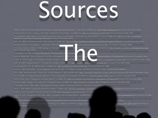 Sources
Abhor, T. 2010. Eleven Years After WTO: The Impact of Uprisings. Dialogic [Online]. 5 December. Available from: http://dialogic.blogspot.com/ [Accessed 5 December 2010].
American Movie Classics Company 2010. War and Anti-War Films [Online]. Available from: http://www.ﬁlmsite.org/warﬁlms2.html [Accessed 26 November 2010].
Associated Press 2005. Vietnam war picture that touched a nation can still surprise. Sydney Morning Herald [Online]. 23 May. Available from: http://www.smh.com.au/articles/
2005/05/22/1116700595259.html?oneclick=true [Accessed 23 November 2010].




                                                              The
BBC 2010. BBC World Wars In-Depth: Audio [Online]. Available from: http://www.bbc.co.uk/history/worldwars/wwtwo/churchill_audio_01.shtml [Accessed 26 November 2010].
Brainard, J 2008. Nazi Propaganda: a multimedia exhibit [Online]. Available from: http://www.historywiz.org/nazi-mm-news.htm [Accessed 26 November 2010].
CrimethInc. Workers' Collective 2010. Fighting in a New Terrain: What’s Changed Since the 20th Century [Online]. Available from: http://crimethinc.com/texts/recentfeatures/terrain.php
[Accessed 1 December 2010].
Cunningham, S.B. 2002. The Idea of Propaganda: A Reconstruction. Westport:Praeger Publishers.
Deutsche Welle 2007. German Expert on Nazi Film and Propaganda [Online]. Available from: http://www.dw-world.de/dw/article/0,,2728383,00.html [Accessed 26 November 2010].
D’Silva, R. 2010. Examples of Propaganda Techniques [Online]. Available from: http://www.buzzle.com/articles/examples-of-propaganda-techniques.html [Accessed 20 November 2010].
Duffy, M. 2009. Propaganda Posters: An Introduction [Online]. Available from: http://www.ﬁrstworldwar.com/posters/index.htm [Accessed 29 November 2010].
Jelsoft Enterprises 2010. The YBBS [Online]. Available from: http://yourbbsucks.com/forum/index.php [Accessed 4 December 2010].
Lerner, D. 1980. Paper bullets : great propaganda posters in full color, Axis & Allied countries World War II. New York, London: Chelsea House Publishers.
Lilian. 2010. The Vietnam War: 35 Years Later. Picspam [Online]. 22 May. Available from: http://community.livejournal.com/ontd_political/6254930.html [Accessed 23 November 2010].
Love, K. 2010. Five Things I Remember About 9-11. Kara’s Blog [Online]. 10 September. Available from: http://kara.andrewandkara.com/ [Accessed 1 December 2010].
Oak, M. 2010. Types of Propaganda Techniques [Online]. Available from: http://www.buzzle.com/articles/types-of-propaganda-techniques.html [Accessed 20 November 2010].
Old Time Radio Catalogue 2010. Mail Call: 45 Episodes [Online]. Available from: http://www.otrcat.com/mail-call-p-1572.html [Accessed 26 November 2010].
O'Shaughnessy, N.J. 2004. Politics and Propaganda: Weapons of Mass Seduction. Manchester: Manchester University Press.
Shah, A. 2003. Media, Propaganda and Vietnam [Online]. Available from: http://www.globalissues.org/article/402/media-propaganda-and-vietnam [Accessed 23 November 2010].
Simkin, J. 2010. Imperial War Museum [Online]. Available: http://www.spartacus.schoolnet.co.uk/ [Accessed 29 November 2010].
Soules, M. 2007. Propaganda At War: Mass Media, Propaganda and Censorship [Online]. Available from: http://www.media-studies.ca/articles/war_propaganda.htm [Accessed 20 November
2010].
Taylor, P.M. 2003. Munitions of the Mind: a history of propaganda from the ancient world to the present day. Manchester: Manchester University Press.
Welch, D. 2010. BBC World Wars In-Depth: Nazi Propaganda [Online]. Available from: http://www.bbc.co.uk/history/worldwars/wwtwo/nazi_propaganda_gallery.shtml [Accessed 26
November 2010].
 