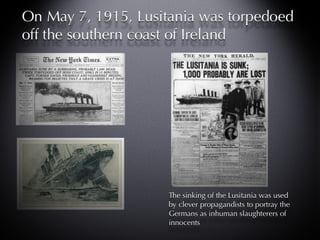 On May 7, 1915, Lusitania was torpedoed off the southern coast of Ireland The sinking of the Lusitania was used by clever propagandists to portray the Germans as inhuman slaughterers of innocents 