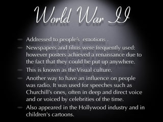 World War II Addressed to people’s  emotions .  Newspapers and films were frequently used: however posters achieved a renaissance due to the fact that they could be put up anywhere.  This is known as the Visual culture. Another way to have an influence on people was radio. It was used for speeches such as Churchill’s ones, often in deep and direct voice and or voiced by celebrities of the time. Also appeared in the Hollywood industry and in children's cartoons.  