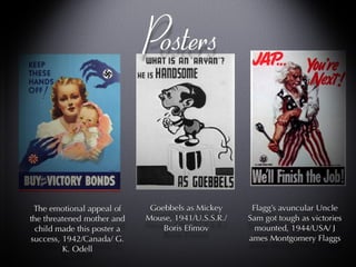 Posters Flagg’s avuncular Uncle Sam got tough as victories mounted, 1944/USA/ J ames Montgomery Flaggs Flagg’s avuncular Uncle Sam got tough as victories mounted, 1944/USA/ J ames Montgomery Flaggs Goebbels as Mickey Mouse, 1941/U.S.S.R./ Boris Efimov  The emotional appeal of the threatened mother and child made this poster a success, 1942/Canada/ G. K. Odell 