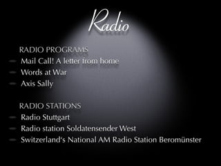 Radio RADIO PROGRAMS Mail Call! A letter from home Words at War Axis Sally RADIO STATIONS Radio Stuttgart Radio station Soldatensender West  Switzerland‘s National AM Radio Station Beromünster 