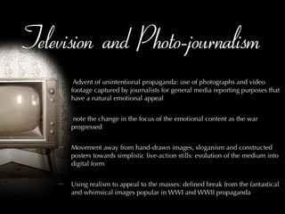 Television and Photo-journalism Advent of unintentional propaganda: use of photographs and video footage captured by journalists for general media reporting purposes that have a natural emotional appeal note the change in the focus of the emotional content as the war progressed Movement away from hand-drawn images, sloganism and constructed posters towards simplistic live-action stills: evolution of the medium into digital form Using realism to appeal to the masses: defined break from the fantastical and whimsical images popular in WWI and WWII propaganda 