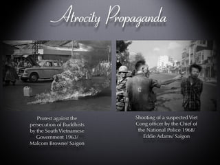 Atrocity Propaganda Shooting of a suspected Viet Cong officer by the Chief of the National Police 1968/ Eddie Adams/ Saigon Protest against the persecution of Buddhists by the South Vietnamese Government 1963/ Malcom Browne/ Saigon 