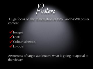 Posters Huge focus on the remediation of WWI and WWII poster content Images Fonts Colour schemes Layouts Awareness of target audiences: what is going to appeal to the viewer 