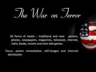 The War on Terror All forms of media – traditional and new:  posters, photos, newspapers, magazines, television, internet, radio, books, movies and even kids games. Focus: poster remediation, still-images and Internet distribution 